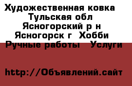 Художественная ковка - Тульская обл., Ясногорский р-н, Ясногорск г. Хобби. Ручные работы » Услуги   